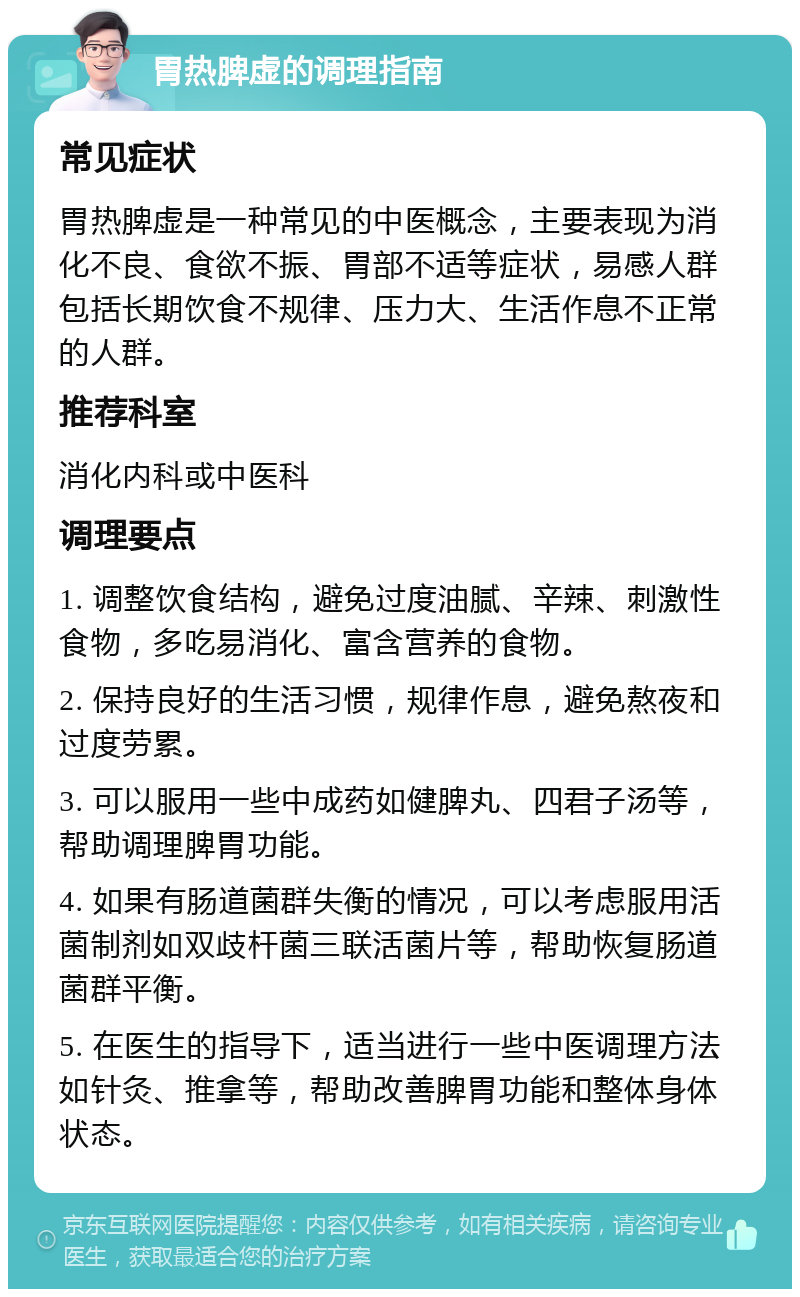 胃热脾虚的调理指南 常见症状 胃热脾虚是一种常见的中医概念，主要表现为消化不良、食欲不振、胃部不适等症状，易感人群包括长期饮食不规律、压力大、生活作息不正常的人群。 推荐科室 消化内科或中医科 调理要点 1. 调整饮食结构，避免过度油腻、辛辣、刺激性食物，多吃易消化、富含营养的食物。 2. 保持良好的生活习惯，规律作息，避免熬夜和过度劳累。 3. 可以服用一些中成药如健脾丸、四君子汤等，帮助调理脾胃功能。 4. 如果有肠道菌群失衡的情况，可以考虑服用活菌制剂如双歧杆菌三联活菌片等，帮助恢复肠道菌群平衡。 5. 在医生的指导下，适当进行一些中医调理方法如针灸、推拿等，帮助改善脾胃功能和整体身体状态。