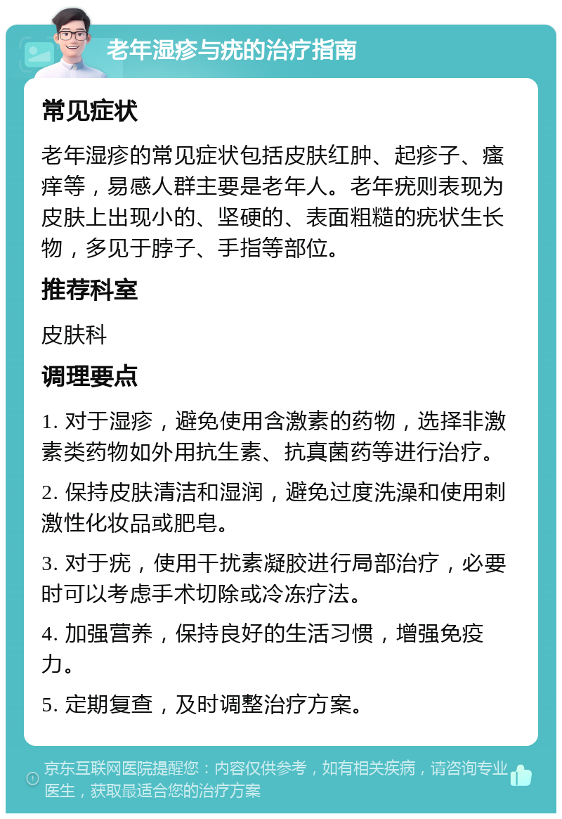 老年湿疹与疣的治疗指南 常见症状 老年湿疹的常见症状包括皮肤红肿、起疹子、瘙痒等，易感人群主要是老年人。老年疣则表现为皮肤上出现小的、坚硬的、表面粗糙的疣状生长物，多见于脖子、手指等部位。 推荐科室 皮肤科 调理要点 1. 对于湿疹，避免使用含激素的药物，选择非激素类药物如外用抗生素、抗真菌药等进行治疗。 2. 保持皮肤清洁和湿润，避免过度洗澡和使用刺激性化妆品或肥皂。 3. 对于疣，使用干扰素凝胶进行局部治疗，必要时可以考虑手术切除或冷冻疗法。 4. 加强营养，保持良好的生活习惯，增强免疫力。 5. 定期复查，及时调整治疗方案。