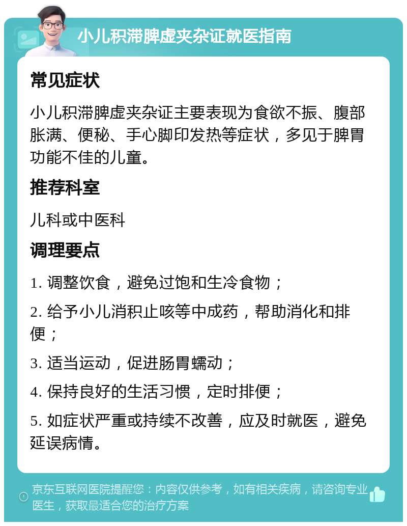 小儿积滞脾虚夹杂证就医指南 常见症状 小儿积滞脾虚夹杂证主要表现为食欲不振、腹部胀满、便秘、手心脚印发热等症状，多见于脾胃功能不佳的儿童。 推荐科室 儿科或中医科 调理要点 1. 调整饮食，避免过饱和生冷食物； 2. 给予小儿消积止咳等中成药，帮助消化和排便； 3. 适当运动，促进肠胃蠕动； 4. 保持良好的生活习惯，定时排便； 5. 如症状严重或持续不改善，应及时就医，避免延误病情。