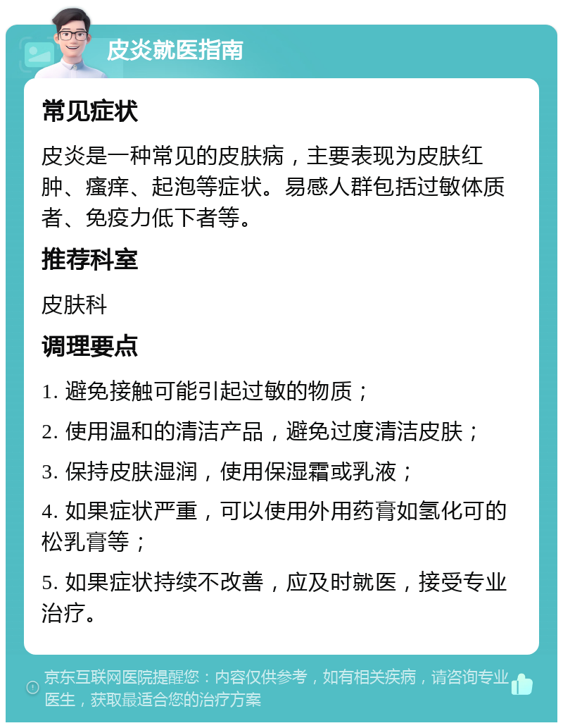 皮炎就医指南 常见症状 皮炎是一种常见的皮肤病，主要表现为皮肤红肿、瘙痒、起泡等症状。易感人群包括过敏体质者、免疫力低下者等。 推荐科室 皮肤科 调理要点 1. 避免接触可能引起过敏的物质； 2. 使用温和的清洁产品，避免过度清洁皮肤； 3. 保持皮肤湿润，使用保湿霜或乳液； 4. 如果症状严重，可以使用外用药膏如氢化可的松乳膏等； 5. 如果症状持续不改善，应及时就医，接受专业治疗。