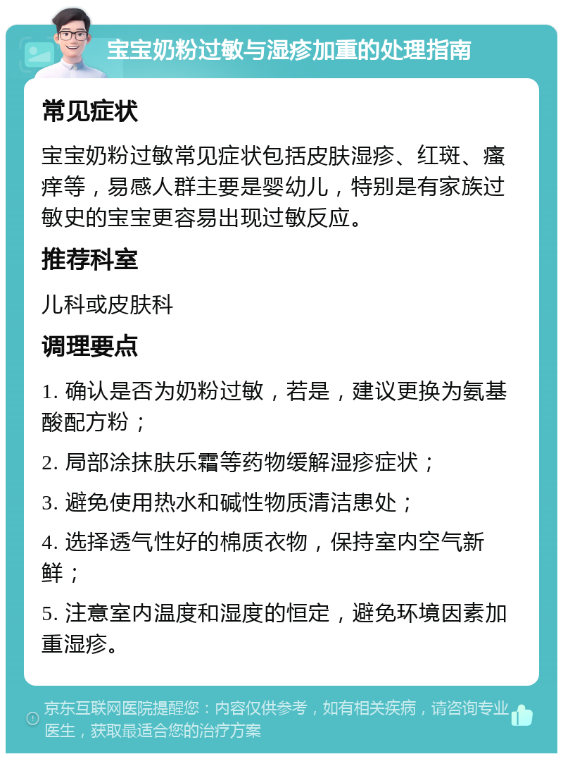 宝宝奶粉过敏与湿疹加重的处理指南 常见症状 宝宝奶粉过敏常见症状包括皮肤湿疹、红斑、瘙痒等，易感人群主要是婴幼儿，特别是有家族过敏史的宝宝更容易出现过敏反应。 推荐科室 儿科或皮肤科 调理要点 1. 确认是否为奶粉过敏，若是，建议更换为氨基酸配方粉； 2. 局部涂抹肤乐霜等药物缓解湿疹症状； 3. 避免使用热水和碱性物质清洁患处； 4. 选择透气性好的棉质衣物，保持室内空气新鲜； 5. 注意室内温度和湿度的恒定，避免环境因素加重湿疹。