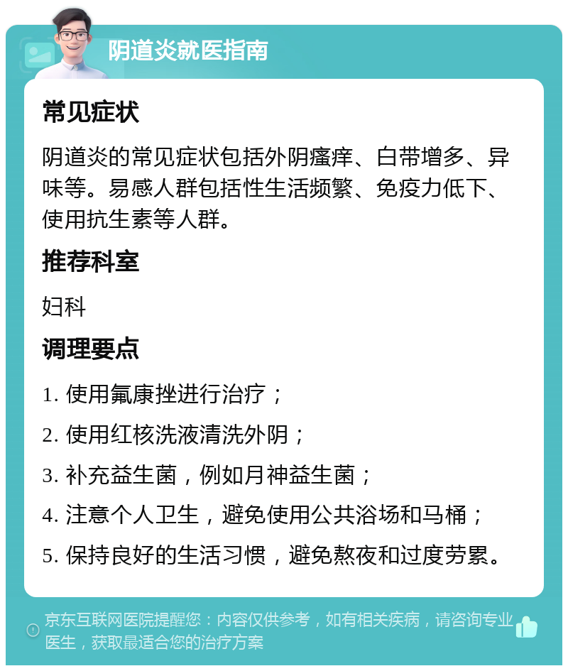 阴道炎就医指南 常见症状 阴道炎的常见症状包括外阴瘙痒、白带增多、异味等。易感人群包括性生活频繁、免疫力低下、使用抗生素等人群。 推荐科室 妇科 调理要点 1. 使用氟康挫进行治疗； 2. 使用红核洗液清洗外阴； 3. 补充益生菌，例如月神益生菌； 4. 注意个人卫生，避免使用公共浴场和马桶； 5. 保持良好的生活习惯，避免熬夜和过度劳累。