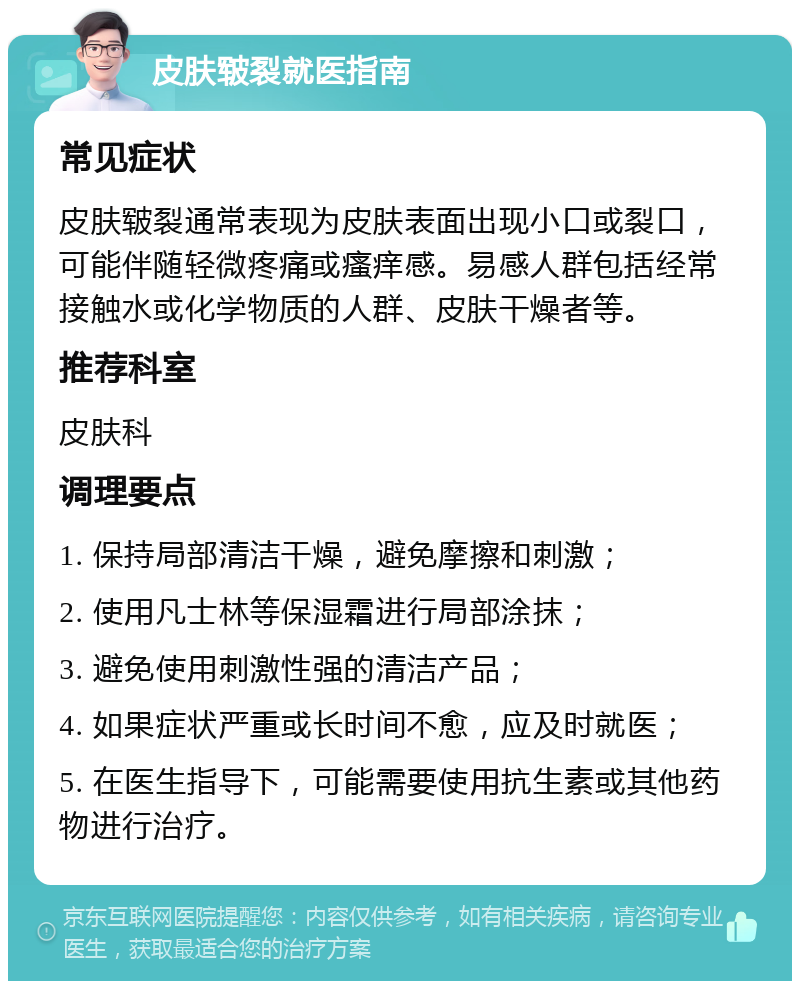 皮肤皲裂就医指南 常见症状 皮肤皲裂通常表现为皮肤表面出现小口或裂口，可能伴随轻微疼痛或瘙痒感。易感人群包括经常接触水或化学物质的人群、皮肤干燥者等。 推荐科室 皮肤科 调理要点 1. 保持局部清洁干燥，避免摩擦和刺激； 2. 使用凡士林等保湿霜进行局部涂抹； 3. 避免使用刺激性强的清洁产品； 4. 如果症状严重或长时间不愈，应及时就医； 5. 在医生指导下，可能需要使用抗生素或其他药物进行治疗。