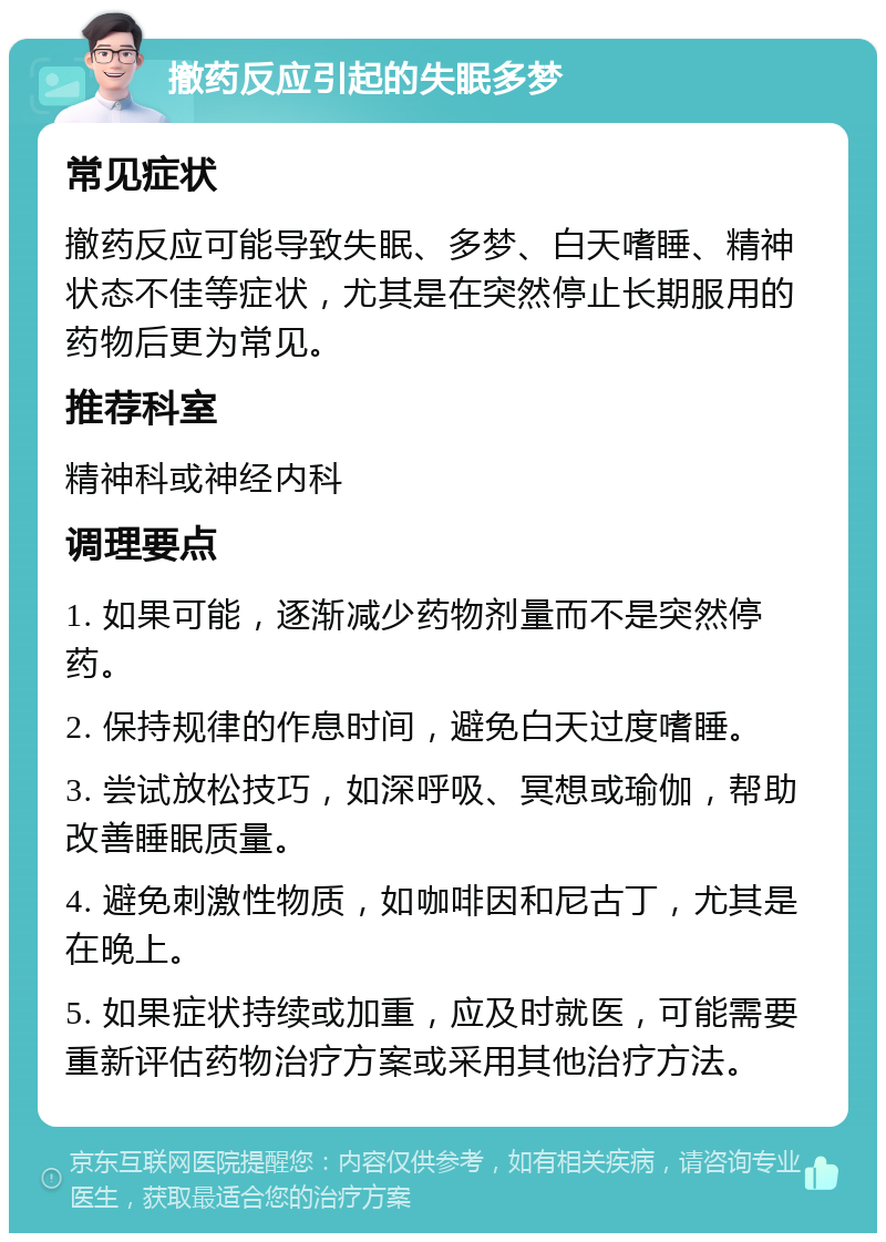 撤药反应引起的失眠多梦 常见症状 撤药反应可能导致失眠、多梦、白天嗜睡、精神状态不佳等症状，尤其是在突然停止长期服用的药物后更为常见。 推荐科室 精神科或神经内科 调理要点 1. 如果可能，逐渐减少药物剂量而不是突然停药。 2. 保持规律的作息时间，避免白天过度嗜睡。 3. 尝试放松技巧，如深呼吸、冥想或瑜伽，帮助改善睡眠质量。 4. 避免刺激性物质，如咖啡因和尼古丁，尤其是在晚上。 5. 如果症状持续或加重，应及时就医，可能需要重新评估药物治疗方案或采用其他治疗方法。