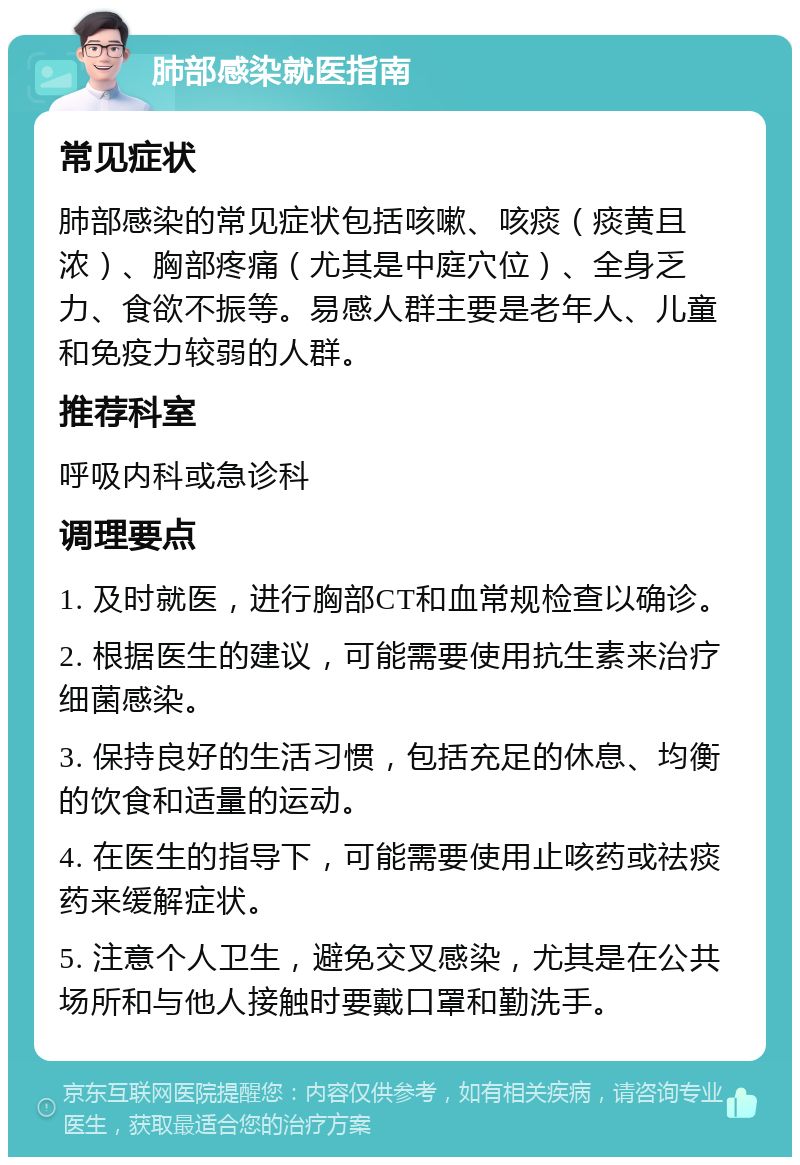 肺部感染就医指南 常见症状 肺部感染的常见症状包括咳嗽、咳痰（痰黄且浓）、胸部疼痛（尤其是中庭穴位）、全身乏力、食欲不振等。易感人群主要是老年人、儿童和免疫力较弱的人群。 推荐科室 呼吸内科或急诊科 调理要点 1. 及时就医，进行胸部CT和血常规检查以确诊。 2. 根据医生的建议，可能需要使用抗生素来治疗细菌感染。 3. 保持良好的生活习惯，包括充足的休息、均衡的饮食和适量的运动。 4. 在医生的指导下，可能需要使用止咳药或祛痰药来缓解症状。 5. 注意个人卫生，避免交叉感染，尤其是在公共场所和与他人接触时要戴口罩和勤洗手。