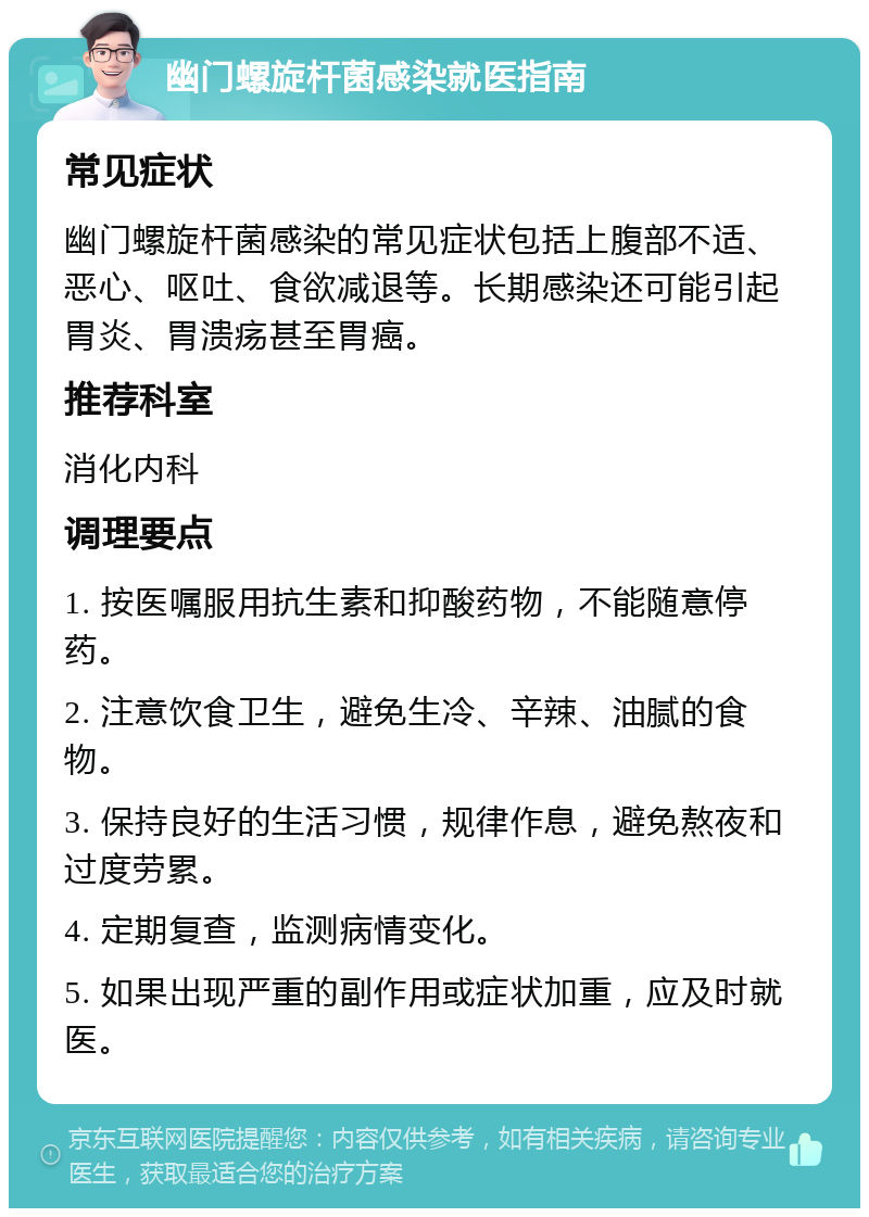 幽门螺旋杆菌感染就医指南 常见症状 幽门螺旋杆菌感染的常见症状包括上腹部不适、恶心、呕吐、食欲减退等。长期感染还可能引起胃炎、胃溃疡甚至胃癌。 推荐科室 消化内科 调理要点 1. 按医嘱服用抗生素和抑酸药物，不能随意停药。 2. 注意饮食卫生，避免生冷、辛辣、油腻的食物。 3. 保持良好的生活习惯，规律作息，避免熬夜和过度劳累。 4. 定期复查，监测病情变化。 5. 如果出现严重的副作用或症状加重，应及时就医。