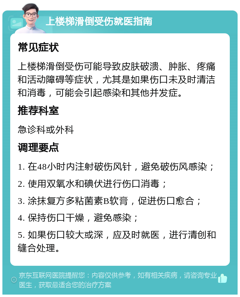 上楼梯滑倒受伤就医指南 常见症状 上楼梯滑倒受伤可能导致皮肤破溃、肿胀、疼痛和活动障碍等症状，尤其是如果伤口未及时清洁和消毒，可能会引起感染和其他并发症。 推荐科室 急诊科或外科 调理要点 1. 在48小时内注射破伤风针，避免破伤风感染； 2. 使用双氧水和碘伏进行伤口消毒； 3. 涂抹复方多粘菌素B软膏，促进伤口愈合； 4. 保持伤口干燥，避免感染； 5. 如果伤口较大或深，应及时就医，进行清创和缝合处理。