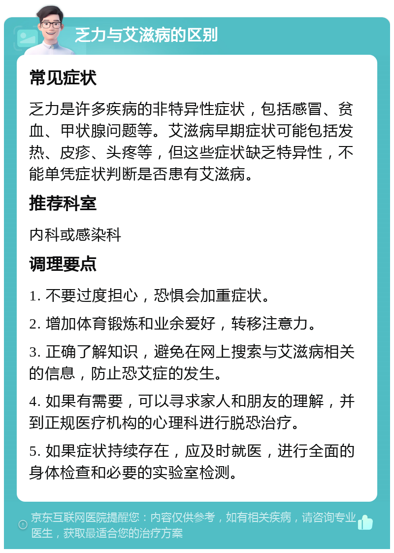 乏力与艾滋病的区别 常见症状 乏力是许多疾病的非特异性症状，包括感冒、贫血、甲状腺问题等。艾滋病早期症状可能包括发热、皮疹、头疼等，但这些症状缺乏特异性，不能单凭症状判断是否患有艾滋病。 推荐科室 内科或感染科 调理要点 1. 不要过度担心，恐惧会加重症状。 2. 增加体育锻炼和业余爱好，转移注意力。 3. 正确了解知识，避免在网上搜索与艾滋病相关的信息，防止恐艾症的发生。 4. 如果有需要，可以寻求家人和朋友的理解，并到正规医疗机构的心理科进行脱恐治疗。 5. 如果症状持续存在，应及时就医，进行全面的身体检查和必要的实验室检测。