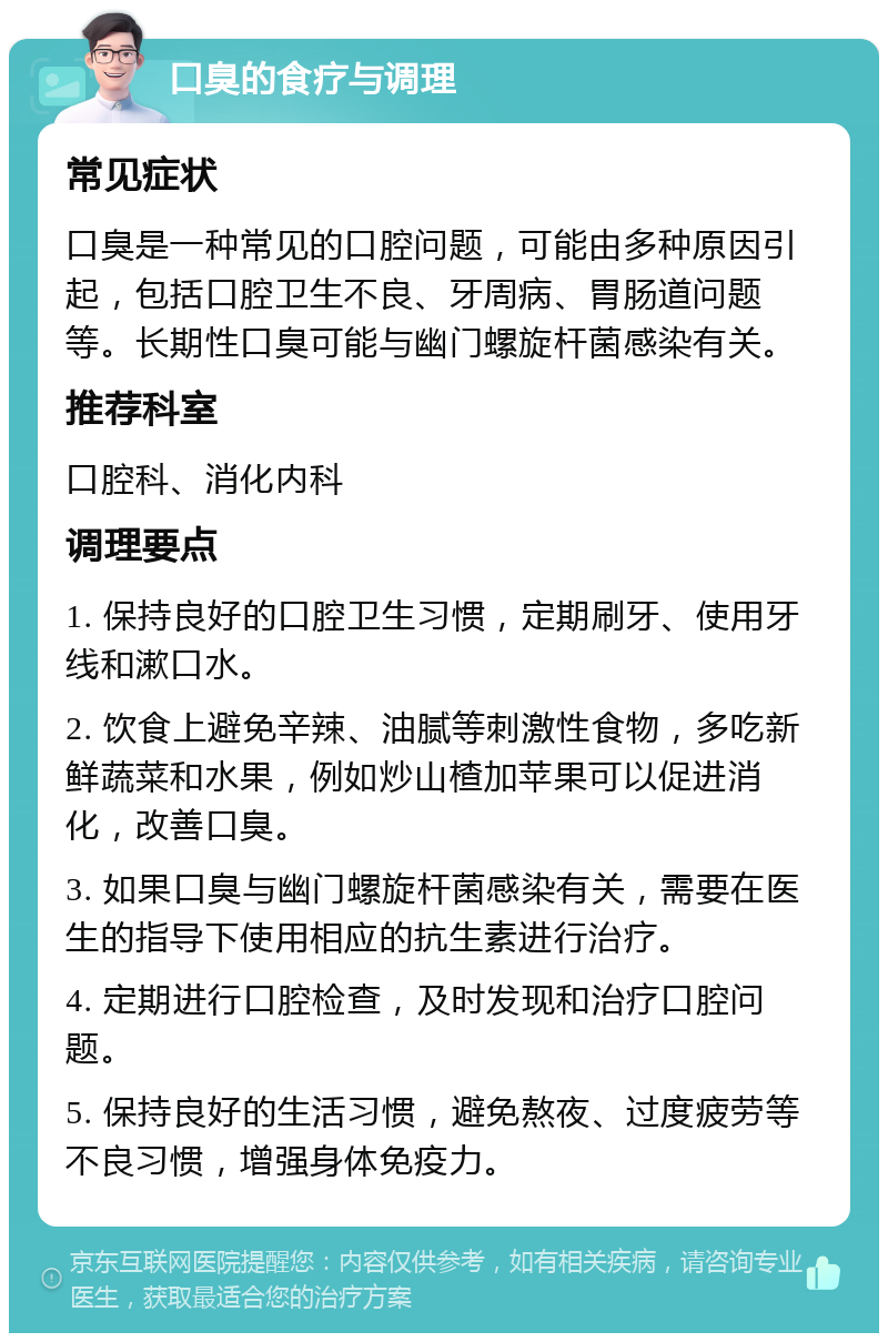 口臭的食疗与调理 常见症状 口臭是一种常见的口腔问题，可能由多种原因引起，包括口腔卫生不良、牙周病、胃肠道问题等。长期性口臭可能与幽门螺旋杆菌感染有关。 推荐科室 口腔科、消化内科 调理要点 1. 保持良好的口腔卫生习惯，定期刷牙、使用牙线和漱口水。 2. 饮食上避免辛辣、油腻等刺激性食物，多吃新鲜蔬菜和水果，例如炒山楂加苹果可以促进消化，改善口臭。 3. 如果口臭与幽门螺旋杆菌感染有关，需要在医生的指导下使用相应的抗生素进行治疗。 4. 定期进行口腔检查，及时发现和治疗口腔问题。 5. 保持良好的生活习惯，避免熬夜、过度疲劳等不良习惯，增强身体免疫力。