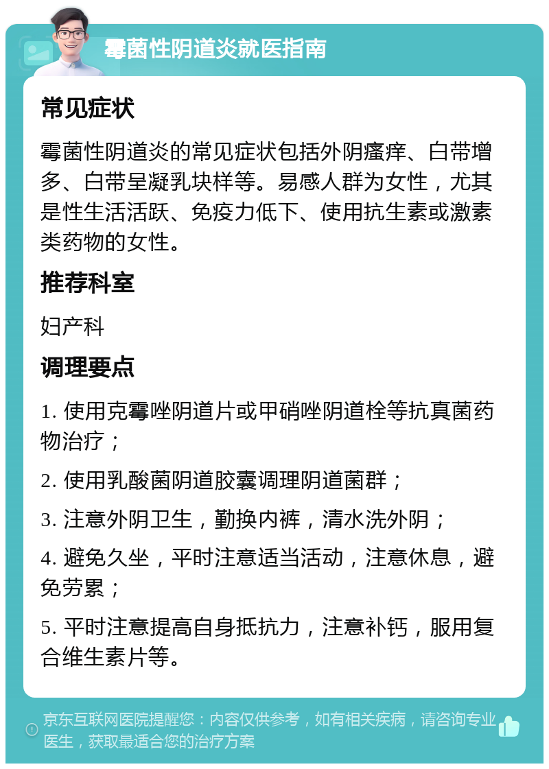 霉菌性阴道炎就医指南 常见症状 霉菌性阴道炎的常见症状包括外阴瘙痒、白带增多、白带呈凝乳块样等。易感人群为女性，尤其是性生活活跃、免疫力低下、使用抗生素或激素类药物的女性。 推荐科室 妇产科 调理要点 1. 使用克霉唑阴道片或甲硝唑阴道栓等抗真菌药物治疗； 2. 使用乳酸菌阴道胶囊调理阴道菌群； 3. 注意外阴卫生，勤换内裤，清水洗外阴； 4. 避免久坐，平时注意适当活动，注意休息，避免劳累； 5. 平时注意提高自身抵抗力，注意补钙，服用复合维生素片等。