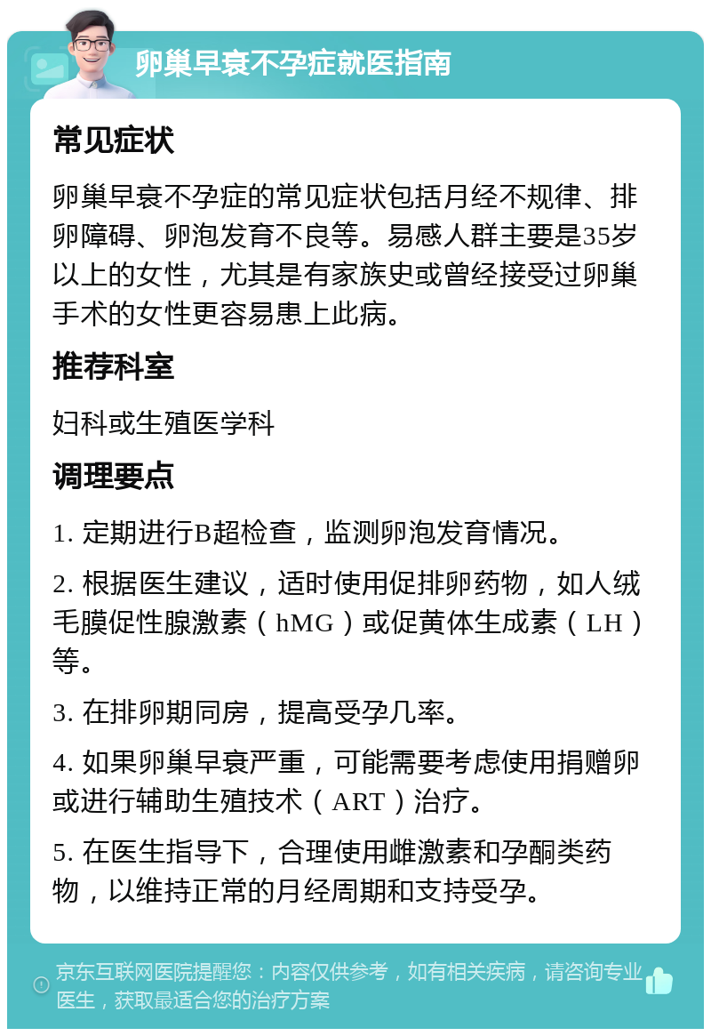 卵巢早衰不孕症就医指南 常见症状 卵巢早衰不孕症的常见症状包括月经不规律、排卵障碍、卵泡发育不良等。易感人群主要是35岁以上的女性，尤其是有家族史或曾经接受过卵巢手术的女性更容易患上此病。 推荐科室 妇科或生殖医学科 调理要点 1. 定期进行B超检查，监测卵泡发育情况。 2. 根据医生建议，适时使用促排卵药物，如人绒毛膜促性腺激素（hMG）或促黄体生成素（LH）等。 3. 在排卵期同房，提高受孕几率。 4. 如果卵巢早衰严重，可能需要考虑使用捐赠卵或进行辅助生殖技术（ART）治疗。 5. 在医生指导下，合理使用雌激素和孕酮类药物，以维持正常的月经周期和支持受孕。