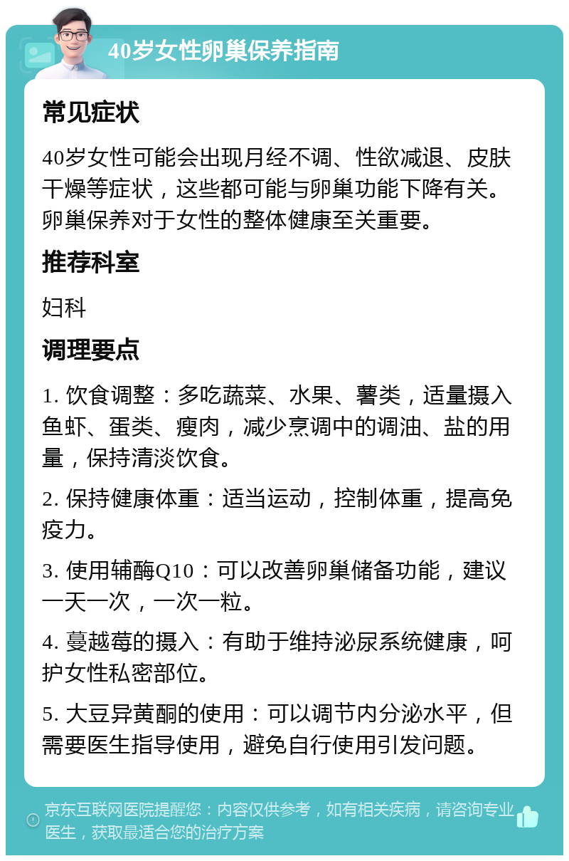 40岁女性卵巢保养指南 常见症状 40岁女性可能会出现月经不调、性欲减退、皮肤干燥等症状，这些都可能与卵巢功能下降有关。卵巢保养对于女性的整体健康至关重要。 推荐科室 妇科 调理要点 1. 饮食调整：多吃蔬菜、水果、薯类，适量摄入鱼虾、蛋类、瘦肉，减少烹调中的调油、盐的用量，保持清淡饮食。 2. 保持健康体重：适当运动，控制体重，提高免疫力。 3. 使用辅酶Q10：可以改善卵巢储备功能，建议一天一次，一次一粒。 4. 蔓越莓的摄入：有助于维持泌尿系统健康，呵护女性私密部位。 5. 大豆异黄酮的使用：可以调节内分泌水平，但需要医生指导使用，避免自行使用引发问题。