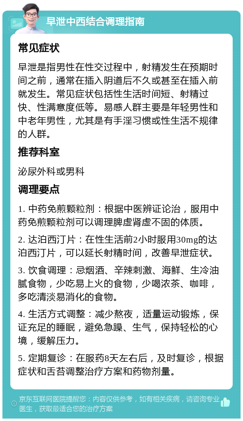 早泄中西结合调理指南 常见症状 早泄是指男性在性交过程中，射精发生在预期时间之前，通常在插入阴道后不久或甚至在插入前就发生。常见症状包括性生活时间短、射精过快、性满意度低等。易感人群主要是年轻男性和中老年男性，尤其是有手淫习惯或性生活不规律的人群。 推荐科室 泌尿外科或男科 调理要点 1. 中药免煎颗粒剂：根据中医辨证论治，服用中药免煎颗粒剂可以调理脾虚肾虚不固的体质。 2. 达泊西汀片：在性生活前2小时服用30mg的达泊西汀片，可以延长射精时间，改善早泄症状。 3. 饮食调理：忌烟酒、辛辣刺激、海鲜、生冷油腻食物，少吃易上火的食物，少喝浓茶、咖啡，多吃清淡易消化的食物。 4. 生活方式调整：减少熬夜，适量运动锻炼，保证充足的睡眠，避免急躁、生气，保持轻松的心境，缓解压力。 5. 定期复诊：在服药8天左右后，及时复诊，根据症状和舌苔调整治疗方案和药物剂量。