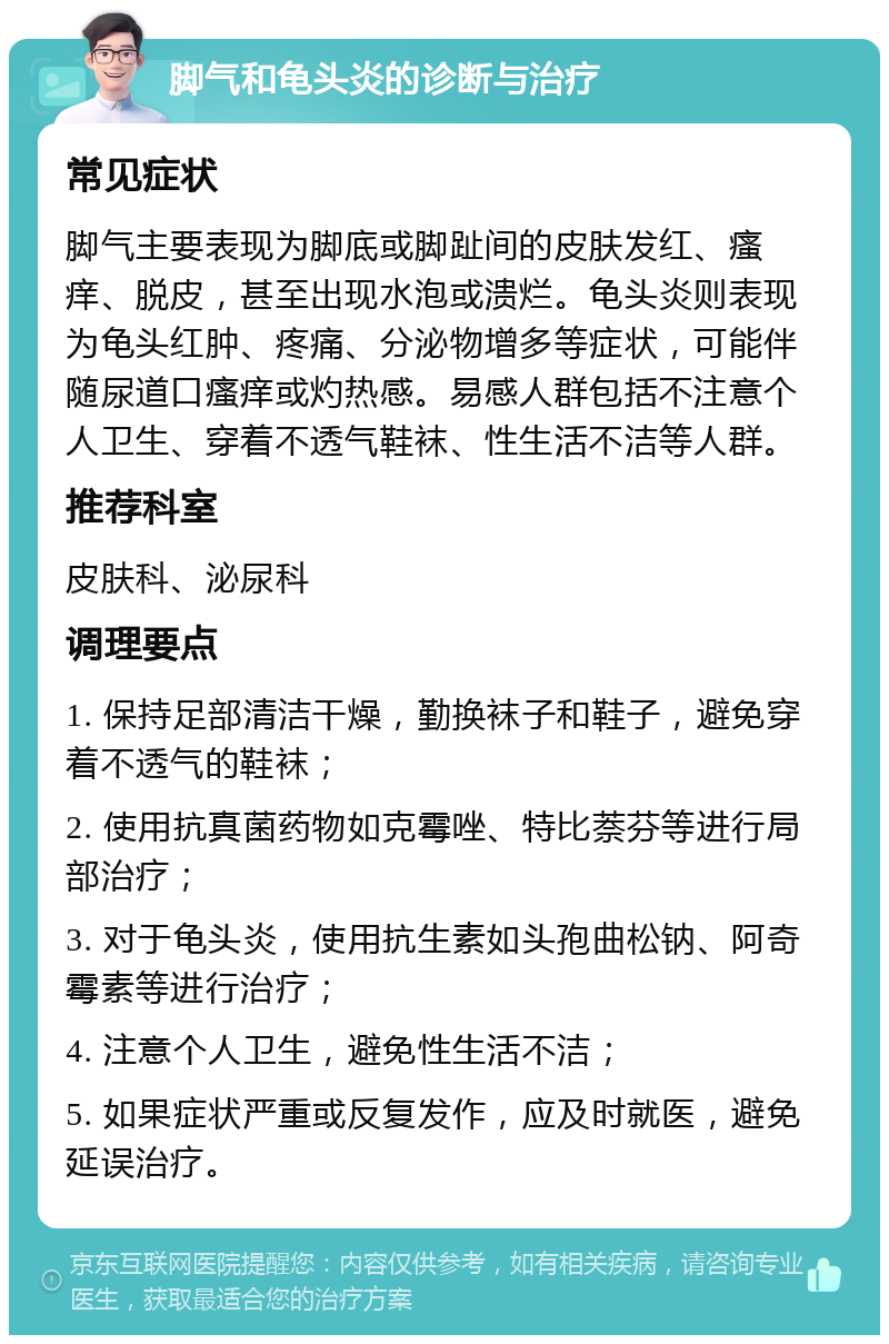 脚气和龟头炎的诊断与治疗 常见症状 脚气主要表现为脚底或脚趾间的皮肤发红、瘙痒、脱皮，甚至出现水泡或溃烂。龟头炎则表现为龟头红肿、疼痛、分泌物增多等症状，可能伴随尿道口瘙痒或灼热感。易感人群包括不注意个人卫生、穿着不透气鞋袜、性生活不洁等人群。 推荐科室 皮肤科、泌尿科 调理要点 1. 保持足部清洁干燥，勤换袜子和鞋子，避免穿着不透气的鞋袜； 2. 使用抗真菌药物如克霉唑、特比萘芬等进行局部治疗； 3. 对于龟头炎，使用抗生素如头孢曲松钠、阿奇霉素等进行治疗； 4. 注意个人卫生，避免性生活不洁； 5. 如果症状严重或反复发作，应及时就医，避免延误治疗。