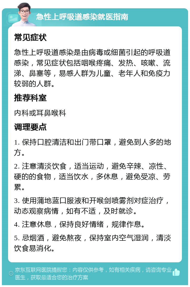 急性上呼吸道感染就医指南 常见症状 急性上呼吸道感染是由病毒或细菌引起的呼吸道感染，常见症状包括咽喉疼痛、发热、咳嗽、流涕、鼻塞等，易感人群为儿童、老年人和免疫力较弱的人群。 推荐科室 内科或耳鼻喉科 调理要点 1. 保持口腔清洁和出门带口罩，避免到人多的地方。 2. 注意清淡饮食，适当运动，避免辛辣、凉性、硬的的食物，适当饮水，多休息，避免受凉、劳累。 3. 使用蒲地蓝口服液和开喉剑喷雾剂对症治疗，动态观察病情，如有不适，及时就诊。 4. 注意休息，保持良好情绪，规律作息。 5. 忌烟酒，避免熬夜，保持室内空气湿润，清淡饮食易消化。