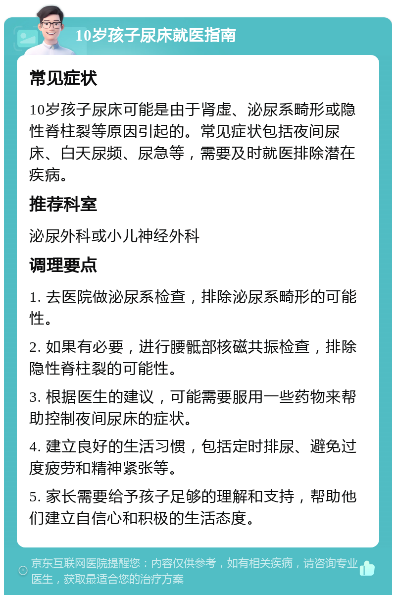 10岁孩子尿床就医指南 常见症状 10岁孩子尿床可能是由于肾虚、泌尿系畸形或隐性脊柱裂等原因引起的。常见症状包括夜间尿床、白天尿频、尿急等，需要及时就医排除潜在疾病。 推荐科室 泌尿外科或小儿神经外科 调理要点 1. 去医院做泌尿系检查，排除泌尿系畸形的可能性。 2. 如果有必要，进行腰骶部核磁共振检查，排除隐性脊柱裂的可能性。 3. 根据医生的建议，可能需要服用一些药物来帮助控制夜间尿床的症状。 4. 建立良好的生活习惯，包括定时排尿、避免过度疲劳和精神紧张等。 5. 家长需要给予孩子足够的理解和支持，帮助他们建立自信心和积极的生活态度。