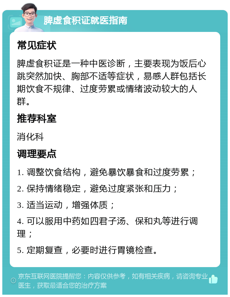 脾虚食积证就医指南 常见症状 脾虚食积证是一种中医诊断，主要表现为饭后心跳突然加快、胸部不适等症状，易感人群包括长期饮食不规律、过度劳累或情绪波动较大的人群。 推荐科室 消化科 调理要点 1. 调整饮食结构，避免暴饮暴食和过度劳累； 2. 保持情绪稳定，避免过度紧张和压力； 3. 适当运动，增强体质； 4. 可以服用中药如四君子汤、保和丸等进行调理； 5. 定期复查，必要时进行胃镜检查。