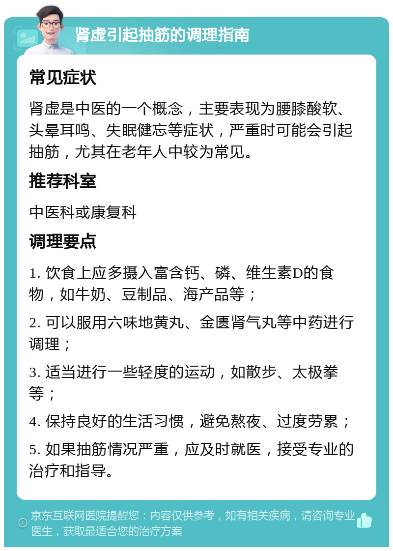 肾虚引起抽筋的调理指南 常见症状 肾虚是中医的一个概念，主要表现为腰膝酸软、头晕耳鸣、失眠健忘等症状，严重时可能会引起抽筋，尤其在老年人中较为常见。 推荐科室 中医科或康复科 调理要点 1. 饮食上应多摄入富含钙、磷、维生素D的食物，如牛奶、豆制品、海产品等； 2. 可以服用六味地黄丸、金匮肾气丸等中药进行调理； 3. 适当进行一些轻度的运动，如散步、太极拳等； 4. 保持良好的生活习惯，避免熬夜、过度劳累； 5. 如果抽筋情况严重，应及时就医，接受专业的治疗和指导。