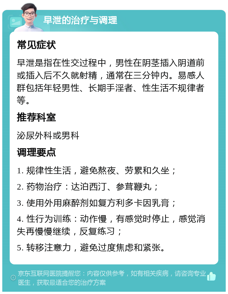 早泄的治疗与调理 常见症状 早泄是指在性交过程中，男性在阴茎插入阴道前或插入后不久就射精，通常在三分钟内。易感人群包括年轻男性、长期手淫者、性生活不规律者等。 推荐科室 泌尿外科或男科 调理要点 1. 规律性生活，避免熬夜、劳累和久坐； 2. 药物治疗：达泊西汀、参茸鞭丸； 3. 使用外用麻醉剂如复方利多卡因乳膏； 4. 性行为训练：动作慢，有感觉时停止，感觉消失再慢慢继续，反复练习； 5. 转移注意力，避免过度焦虑和紧张。