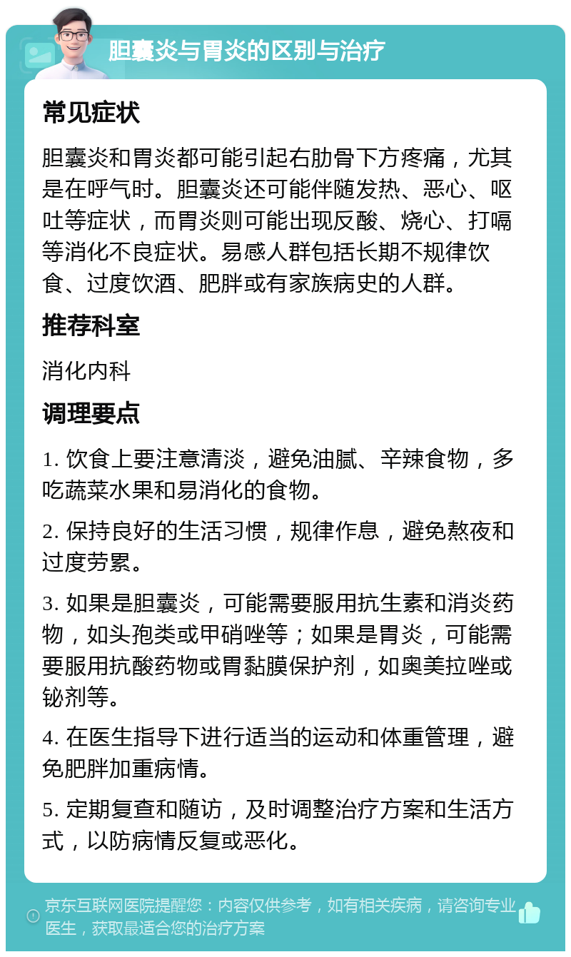 胆囊炎与胃炎的区别与治疗 常见症状 胆囊炎和胃炎都可能引起右肋骨下方疼痛，尤其是在呼气时。胆囊炎还可能伴随发热、恶心、呕吐等症状，而胃炎则可能出现反酸、烧心、打嗝等消化不良症状。易感人群包括长期不规律饮食、过度饮酒、肥胖或有家族病史的人群。 推荐科室 消化内科 调理要点 1. 饮食上要注意清淡，避免油腻、辛辣食物，多吃蔬菜水果和易消化的食物。 2. 保持良好的生活习惯，规律作息，避免熬夜和过度劳累。 3. 如果是胆囊炎，可能需要服用抗生素和消炎药物，如头孢类或甲硝唑等；如果是胃炎，可能需要服用抗酸药物或胃黏膜保护剂，如奥美拉唑或铋剂等。 4. 在医生指导下进行适当的运动和体重管理，避免肥胖加重病情。 5. 定期复查和随访，及时调整治疗方案和生活方式，以防病情反复或恶化。