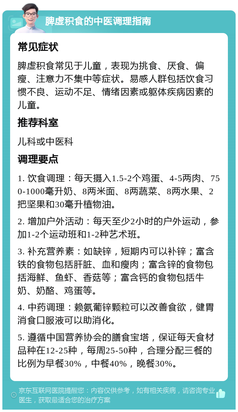 脾虚积食的中医调理指南 常见症状 脾虚积食常见于儿童，表现为挑食、厌食、偏瘦、注意力不集中等症状。易感人群包括饮食习惯不良、运动不足、情绪因素或躯体疾病因素的儿童。 推荐科室 儿科或中医科 调理要点 1. 饮食调理：每天摄入1.5-2个鸡蛋、4-5两肉、750-1000毫升奶、8两米面、8两蔬菜、8两水果、2把坚果和30毫升植物油。 2. 增加户外活动：每天至少2小时的户外运动，参加1-2个运动班和1-2种艺术班。 3. 补充营养素：如缺锌，短期内可以补锌；富含铁的食物包括肝脏、血和瘦肉；富含锌的食物包括海鲜、鱼虾、香菇等；富含钙的食物包括牛奶、奶酪、鸡蛋等。 4. 中药调理：赖氨葡锌颗粒可以改善食欲，健胃消食口服液可以助消化。 5. 遵循中国营养协会的膳食宝塔，保证每天食材品种在12-25种，每周25-50种，合理分配三餐的比例为早餐30%，中餐40%，晚餐30%。