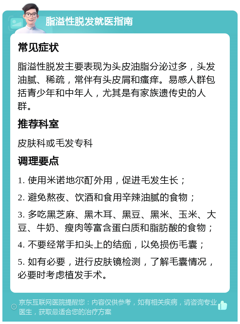 脂溢性脱发就医指南 常见症状 脂溢性脱发主要表现为头皮油脂分泌过多，头发油腻、稀疏，常伴有头皮屑和瘙痒。易感人群包括青少年和中年人，尤其是有家族遗传史的人群。 推荐科室 皮肤科或毛发专科 调理要点 1. 使用米诺地尔酊外用，促进毛发生长； 2. 避免熬夜、饮酒和食用辛辣油腻的食物； 3. 多吃黑芝麻、黑木耳、黑豆、黑米、玉米、大豆、牛奶、瘦肉等富含蛋白质和脂肪酸的食物； 4. 不要经常手扣头上的结痂，以免损伤毛囊； 5. 如有必要，进行皮肤镜检测，了解毛囊情况，必要时考虑植发手术。