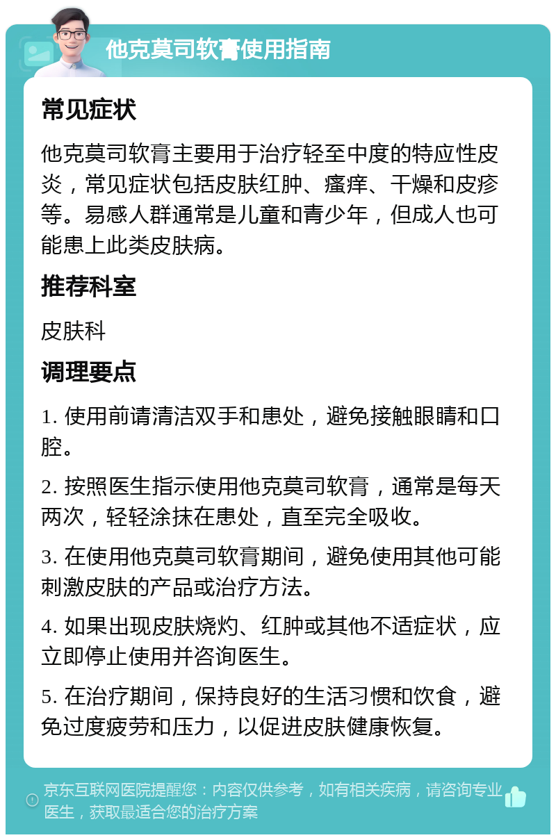 他克莫司软膏使用指南 常见症状 他克莫司软膏主要用于治疗轻至中度的特应性皮炎，常见症状包括皮肤红肿、瘙痒、干燥和皮疹等。易感人群通常是儿童和青少年，但成人也可能患上此类皮肤病。 推荐科室 皮肤科 调理要点 1. 使用前请清洁双手和患处，避免接触眼睛和口腔。 2. 按照医生指示使用他克莫司软膏，通常是每天两次，轻轻涂抹在患处，直至完全吸收。 3. 在使用他克莫司软膏期间，避免使用其他可能刺激皮肤的产品或治疗方法。 4. 如果出现皮肤烧灼、红肿或其他不适症状，应立即停止使用并咨询医生。 5. 在治疗期间，保持良好的生活习惯和饮食，避免过度疲劳和压力，以促进皮肤健康恢复。