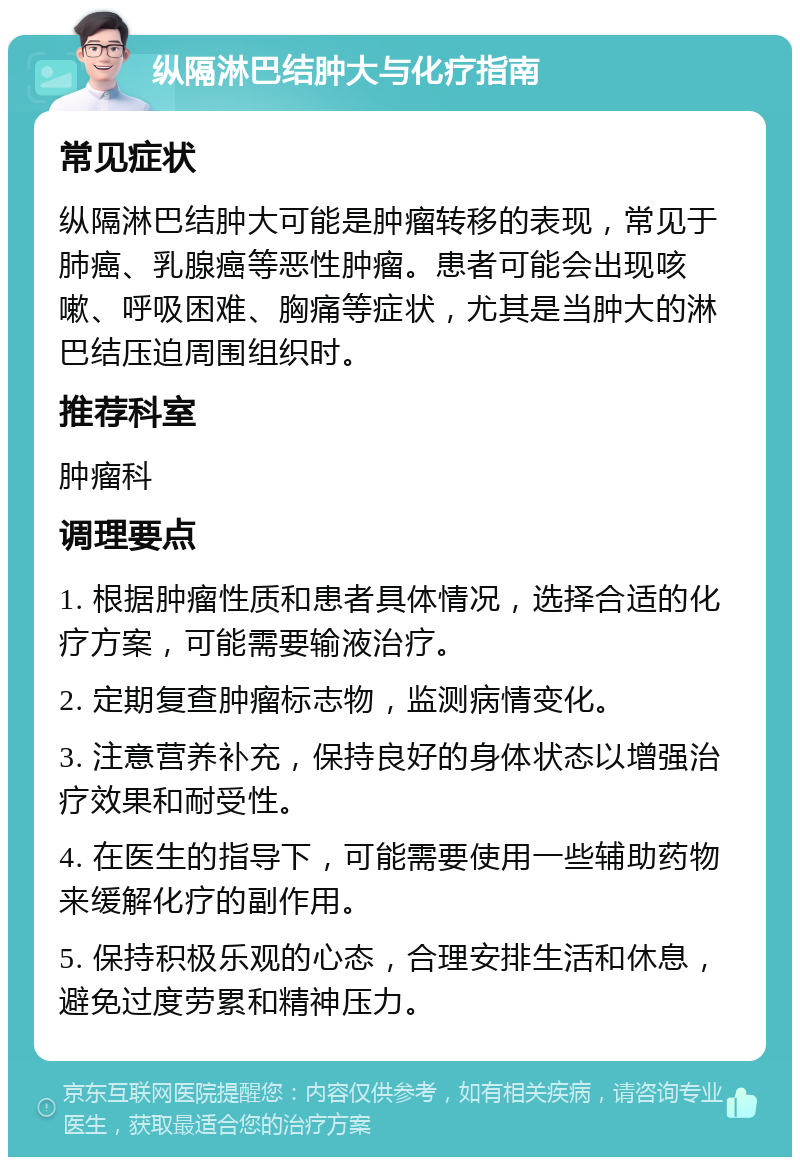 纵隔淋巴结肿大与化疗指南 常见症状 纵隔淋巴结肿大可能是肿瘤转移的表现，常见于肺癌、乳腺癌等恶性肿瘤。患者可能会出现咳嗽、呼吸困难、胸痛等症状，尤其是当肿大的淋巴结压迫周围组织时。 推荐科室 肿瘤科 调理要点 1. 根据肿瘤性质和患者具体情况，选择合适的化疗方案，可能需要输液治疗。 2. 定期复查肿瘤标志物，监测病情变化。 3. 注意营养补充，保持良好的身体状态以增强治疗效果和耐受性。 4. 在医生的指导下，可能需要使用一些辅助药物来缓解化疗的副作用。 5. 保持积极乐观的心态，合理安排生活和休息，避免过度劳累和精神压力。