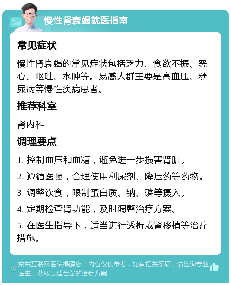 慢性肾衰竭就医指南 常见症状 慢性肾衰竭的常见症状包括乏力、食欲不振、恶心、呕吐、水肿等。易感人群主要是高血压、糖尿病等慢性疾病患者。 推荐科室 肾内科 调理要点 1. 控制血压和血糖，避免进一步损害肾脏。 2. 遵循医嘱，合理使用利尿剂、降压药等药物。 3. 调整饮食，限制蛋白质、钠、磷等摄入。 4. 定期检查肾功能，及时调整治疗方案。 5. 在医生指导下，适当进行透析或肾移植等治疗措施。