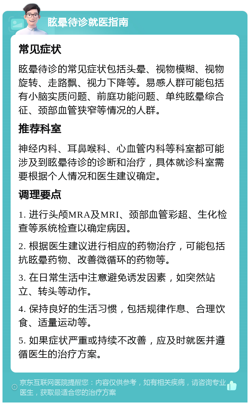 眩晕待诊就医指南 常见症状 眩晕待诊的常见症状包括头晕、视物模糊、视物旋转、走路飘、视力下降等。易感人群可能包括有小脑实质问题、前庭功能问题、单纯眩晕综合征、颈部血管狭窄等情况的人群。 推荐科室 神经内科、耳鼻喉科、心血管内科等科室都可能涉及到眩晕待诊的诊断和治疗，具体就诊科室需要根据个人情况和医生建议确定。 调理要点 1. 进行头颅MRA及MRI、颈部血管彩超、生化检查等系统检查以确定病因。 2. 根据医生建议进行相应的药物治疗，可能包括抗眩晕药物、改善微循环的药物等。 3. 在日常生活中注意避免诱发因素，如突然站立、转头等动作。 4. 保持良好的生活习惯，包括规律作息、合理饮食、适量运动等。 5. 如果症状严重或持续不改善，应及时就医并遵循医生的治疗方案。