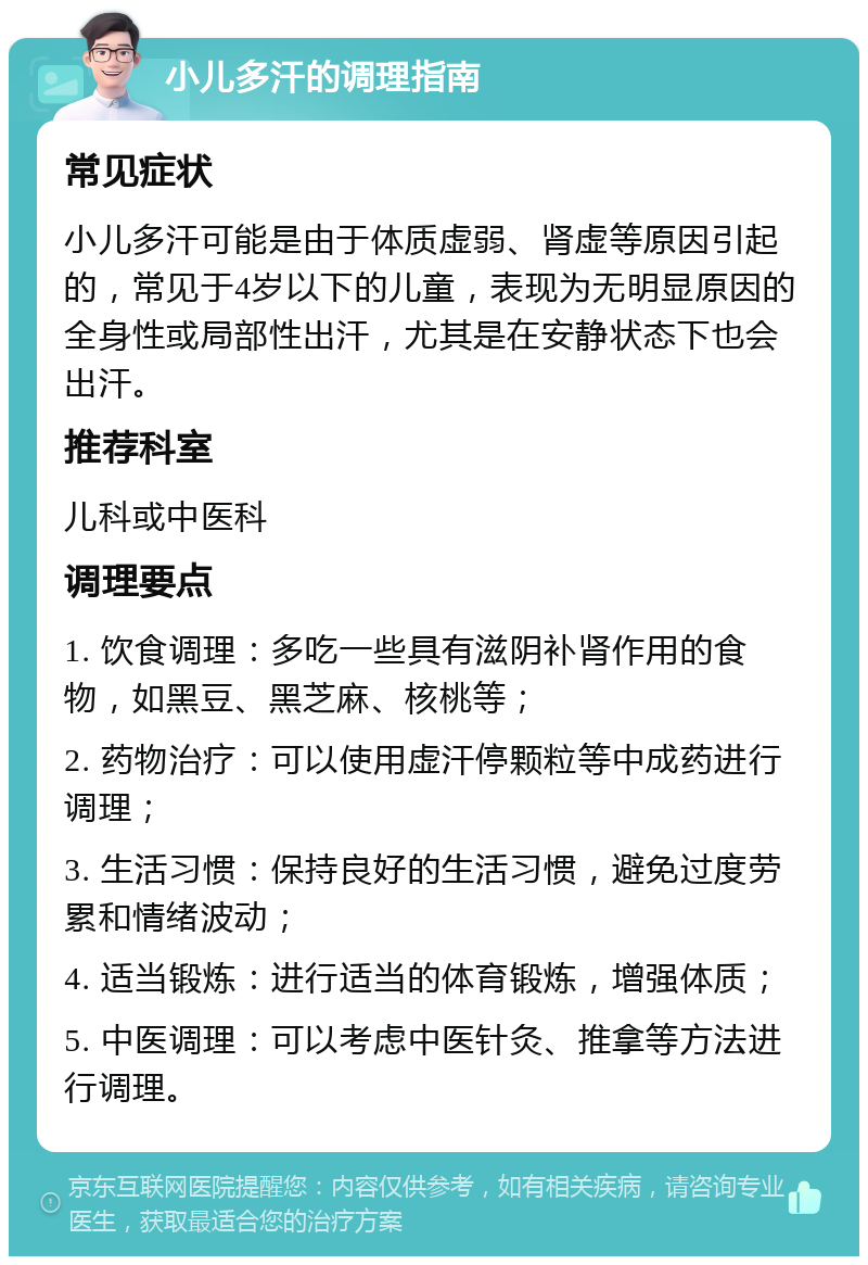 小儿多汗的调理指南 常见症状 小儿多汗可能是由于体质虚弱、肾虚等原因引起的，常见于4岁以下的儿童，表现为无明显原因的全身性或局部性出汗，尤其是在安静状态下也会出汗。 推荐科室 儿科或中医科 调理要点 1. 饮食调理：多吃一些具有滋阴补肾作用的食物，如黑豆、黑芝麻、核桃等； 2. 药物治疗：可以使用虚汗停颗粒等中成药进行调理； 3. 生活习惯：保持良好的生活习惯，避免过度劳累和情绪波动； 4. 适当锻炼：进行适当的体育锻炼，增强体质； 5. 中医调理：可以考虑中医针灸、推拿等方法进行调理。