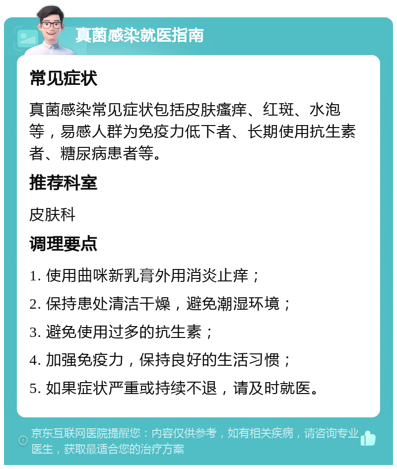 真菌感染就医指南 常见症状 真菌感染常见症状包括皮肤瘙痒、红斑、水泡等，易感人群为免疫力低下者、长期使用抗生素者、糖尿病患者等。 推荐科室 皮肤科 调理要点 1. 使用曲咪新乳膏外用消炎止痒； 2. 保持患处清洁干燥，避免潮湿环境； 3. 避免使用过多的抗生素； 4. 加强免疫力，保持良好的生活习惯； 5. 如果症状严重或持续不退，请及时就医。