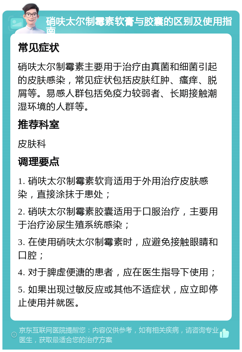 硝呋太尔制霉素软膏与胶囊的区别及使用指南 常见症状 硝呋太尔制霉素主要用于治疗由真菌和细菌引起的皮肤感染，常见症状包括皮肤红肿、瘙痒、脱屑等。易感人群包括免疫力较弱者、长期接触潮湿环境的人群等。 推荐科室 皮肤科 调理要点 1. 硝呋太尔制霉素软膏适用于外用治疗皮肤感染，直接涂抹于患处； 2. 硝呋太尔制霉素胶囊适用于口服治疗，主要用于治疗泌尿生殖系统感染； 3. 在使用硝呋太尔制霉素时，应避免接触眼睛和口腔； 4. 对于脾虚便溏的患者，应在医生指导下使用； 5. 如果出现过敏反应或其他不适症状，应立即停止使用并就医。