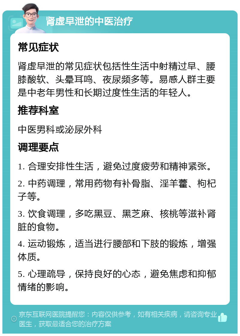 肾虚早泄的中医治疗 常见症状 肾虚早泄的常见症状包括性生活中射精过早、腰膝酸软、头晕耳鸣、夜尿频多等。易感人群主要是中老年男性和长期过度性生活的年轻人。 推荐科室 中医男科或泌尿外科 调理要点 1. 合理安排性生活，避免过度疲劳和精神紧张。 2. 中药调理，常用药物有补骨脂、淫羊藿、枸杞子等。 3. 饮食调理，多吃黑豆、黑芝麻、核桃等滋补肾脏的食物。 4. 运动锻炼，适当进行腰部和下肢的锻炼，增强体质。 5. 心理疏导，保持良好的心态，避免焦虑和抑郁情绪的影响。