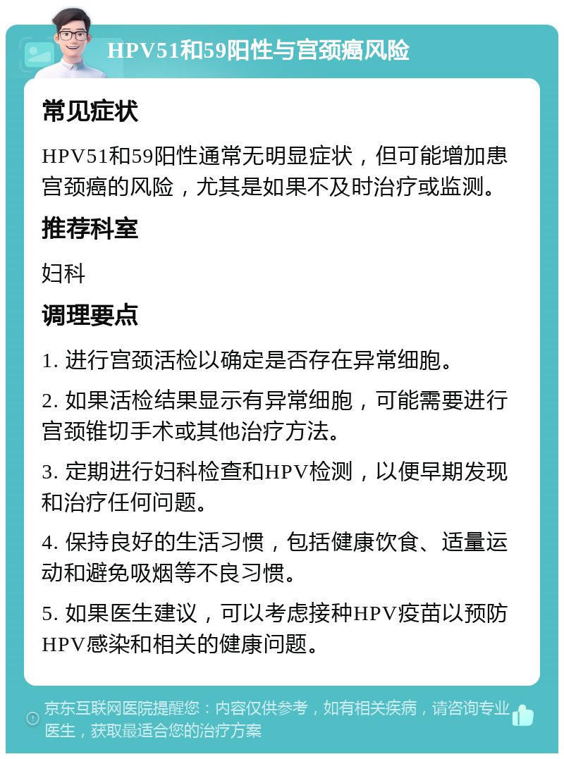 HPV51和59阳性与宫颈癌风险 常见症状 HPV51和59阳性通常无明显症状，但可能增加患宫颈癌的风险，尤其是如果不及时治疗或监测。 推荐科室 妇科 调理要点 1. 进行宫颈活检以确定是否存在异常细胞。 2. 如果活检结果显示有异常细胞，可能需要进行宫颈锥切手术或其他治疗方法。 3. 定期进行妇科检查和HPV检测，以便早期发现和治疗任何问题。 4. 保持良好的生活习惯，包括健康饮食、适量运动和避免吸烟等不良习惯。 5. 如果医生建议，可以考虑接种HPV疫苗以预防HPV感染和相关的健康问题。