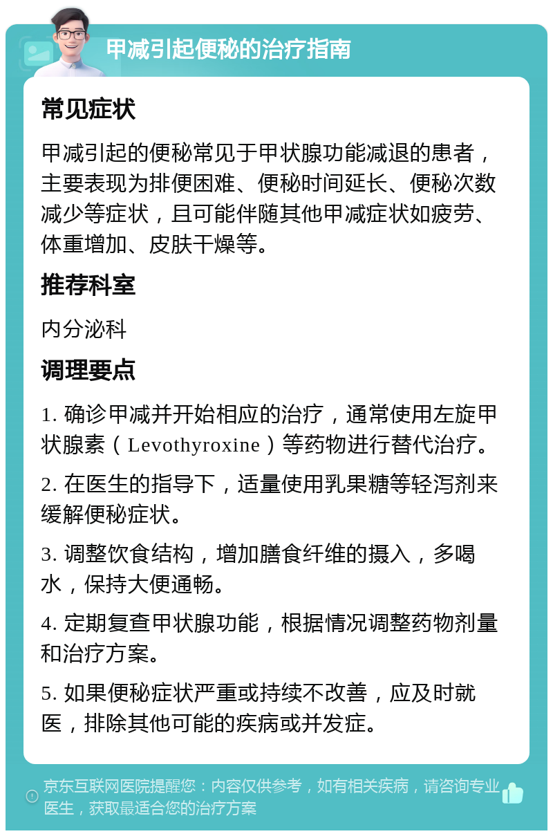 甲减引起便秘的治疗指南 常见症状 甲减引起的便秘常见于甲状腺功能减退的患者，主要表现为排便困难、便秘时间延长、便秘次数减少等症状，且可能伴随其他甲减症状如疲劳、体重增加、皮肤干燥等。 推荐科室 内分泌科 调理要点 1. 确诊甲减并开始相应的治疗，通常使用左旋甲状腺素（Levothyroxine）等药物进行替代治疗。 2. 在医生的指导下，适量使用乳果糖等轻泻剂来缓解便秘症状。 3. 调整饮食结构，增加膳食纤维的摄入，多喝水，保持大便通畅。 4. 定期复查甲状腺功能，根据情况调整药物剂量和治疗方案。 5. 如果便秘症状严重或持续不改善，应及时就医，排除其他可能的疾病或并发症。