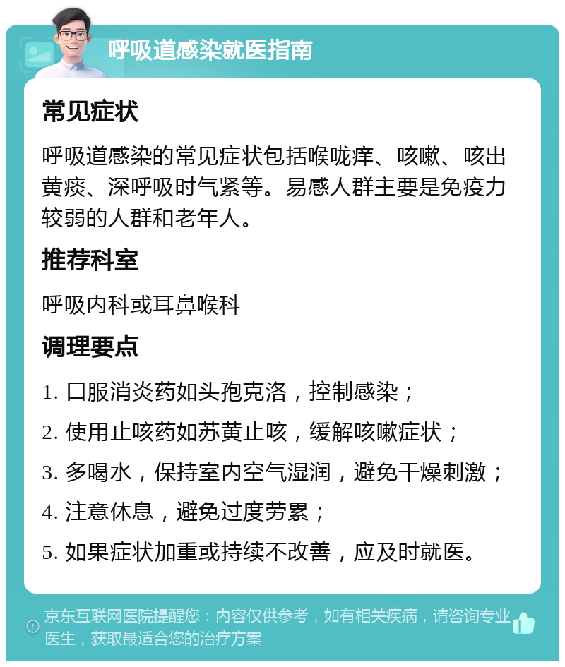 呼吸道感染就医指南 常见症状 呼吸道感染的常见症状包括喉咙痒、咳嗽、咳出黄痰、深呼吸时气紧等。易感人群主要是免疫力较弱的人群和老年人。 推荐科室 呼吸内科或耳鼻喉科 调理要点 1. 口服消炎药如头孢克洛，控制感染； 2. 使用止咳药如苏黄止咳，缓解咳嗽症状； 3. 多喝水，保持室内空气湿润，避免干燥刺激； 4. 注意休息，避免过度劳累； 5. 如果症状加重或持续不改善，应及时就医。