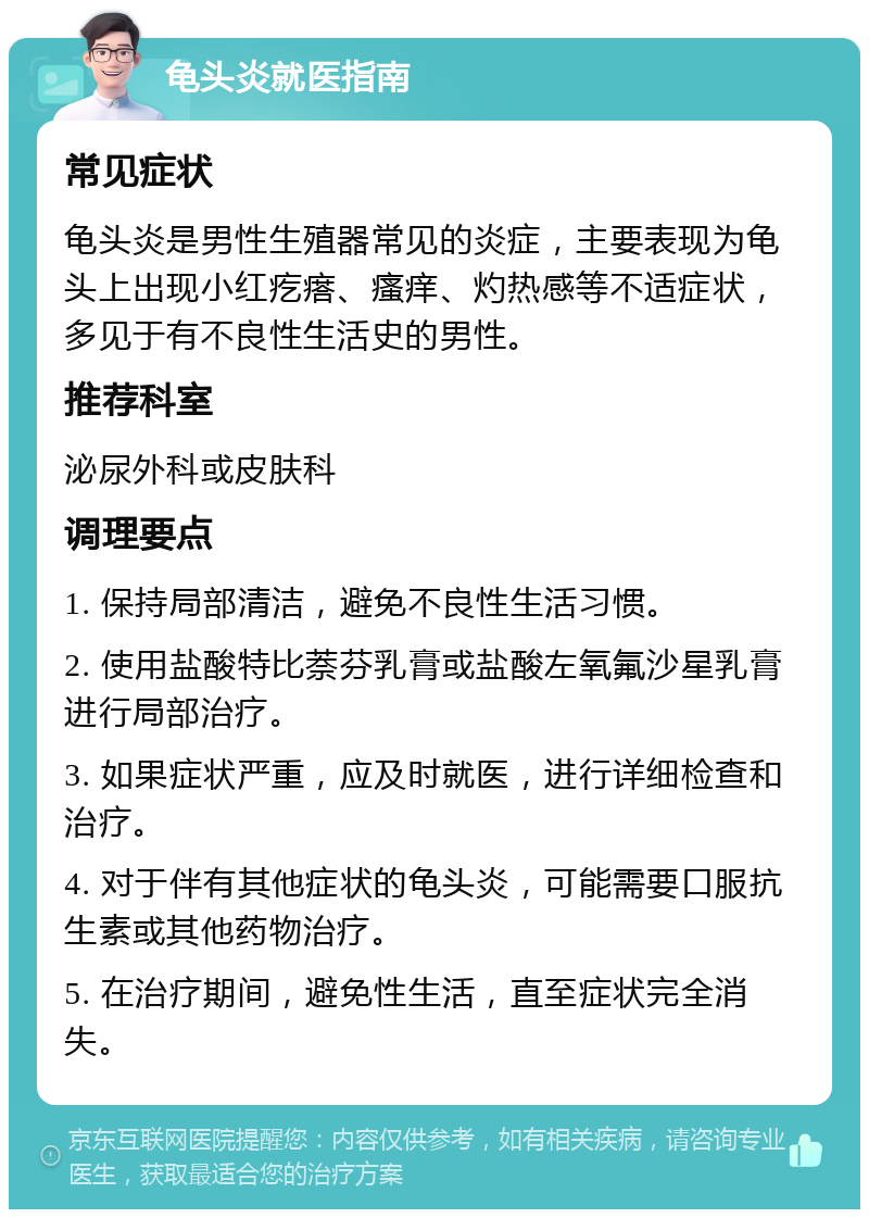 龟头炎就医指南 常见症状 龟头炎是男性生殖器常见的炎症，主要表现为龟头上出现小红疙瘩、瘙痒、灼热感等不适症状，多见于有不良性生活史的男性。 推荐科室 泌尿外科或皮肤科 调理要点 1. 保持局部清洁，避免不良性生活习惯。 2. 使用盐酸特比萘芬乳膏或盐酸左氧氟沙星乳膏进行局部治疗。 3. 如果症状严重，应及时就医，进行详细检查和治疗。 4. 对于伴有其他症状的龟头炎，可能需要口服抗生素或其他药物治疗。 5. 在治疗期间，避免性生活，直至症状完全消失。