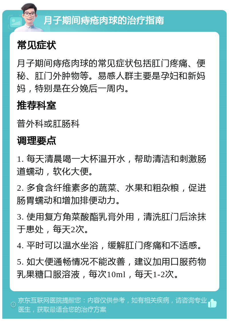 月子期间痔疮肉球的治疗指南 常见症状 月子期间痔疮肉球的常见症状包括肛门疼痛、便秘、肛门外肿物等。易感人群主要是孕妇和新妈妈，特别是在分娩后一周内。 推荐科室 普外科或肛肠科 调理要点 1. 每天清晨喝一大杯温开水，帮助清洁和刺激肠道蠕动，软化大便。 2. 多食含纤维素多的蔬菜、水果和粗杂粮，促进肠胃蠕动和增加排便动力。 3. 使用复方角菜酸酯乳膏外用，清洗肛门后涂抹于患处，每天2次。 4. 平时可以温水坐浴，缓解肛门疼痛和不适感。 5. 如大便通畅情况不能改善，建议加用口服药物乳果糖口服溶液，每次10ml，每天1-2次。