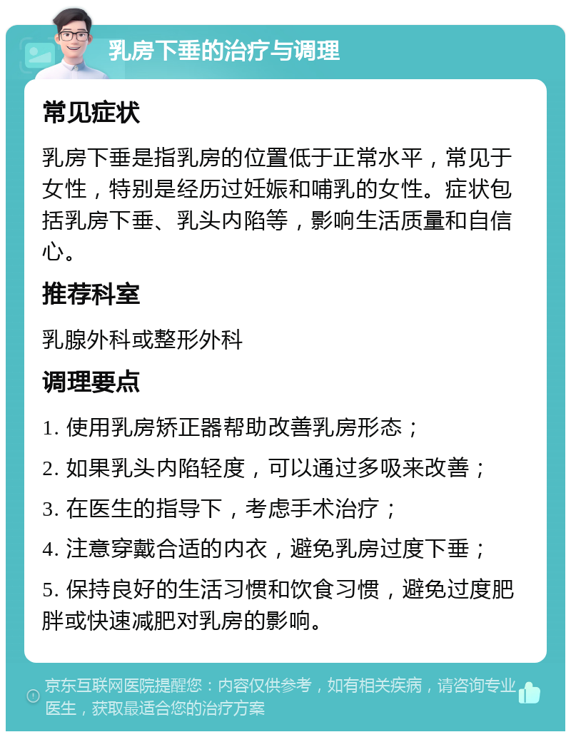 乳房下垂的治疗与调理 常见症状 乳房下垂是指乳房的位置低于正常水平，常见于女性，特别是经历过妊娠和哺乳的女性。症状包括乳房下垂、乳头内陷等，影响生活质量和自信心。 推荐科室 乳腺外科或整形外科 调理要点 1. 使用乳房矫正器帮助改善乳房形态； 2. 如果乳头内陷轻度，可以通过多吸来改善； 3. 在医生的指导下，考虑手术治疗； 4. 注意穿戴合适的内衣，避免乳房过度下垂； 5. 保持良好的生活习惯和饮食习惯，避免过度肥胖或快速减肥对乳房的影响。