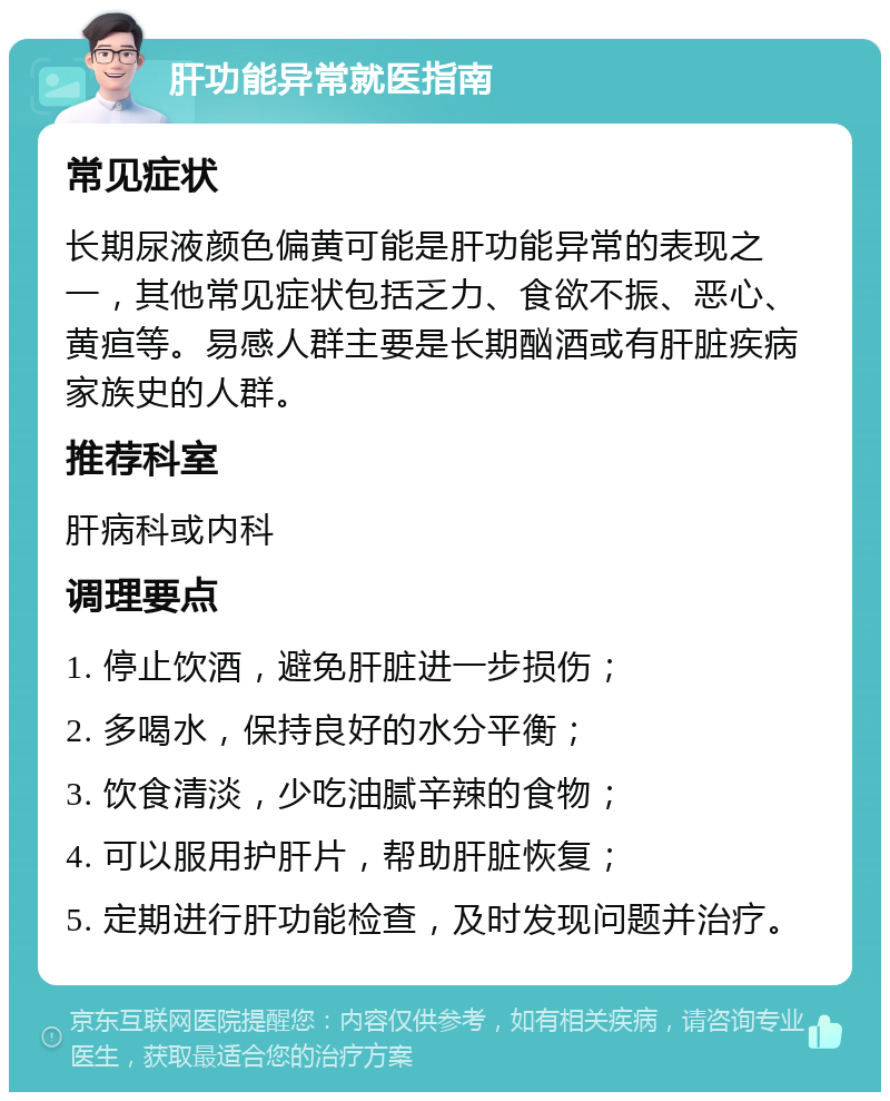 肝功能异常就医指南 常见症状 长期尿液颜色偏黄可能是肝功能异常的表现之一，其他常见症状包括乏力、食欲不振、恶心、黄疸等。易感人群主要是长期酗酒或有肝脏疾病家族史的人群。 推荐科室 肝病科或内科 调理要点 1. 停止饮酒，避免肝脏进一步损伤； 2. 多喝水，保持良好的水分平衡； 3. 饮食清淡，少吃油腻辛辣的食物； 4. 可以服用护肝片，帮助肝脏恢复； 5. 定期进行肝功能检查，及时发现问题并治疗。