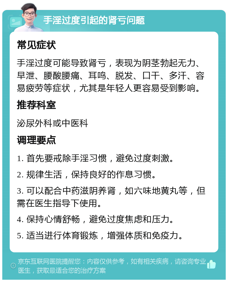 手淫过度引起的肾亏问题 常见症状 手淫过度可能导致肾亏，表现为阴茎勃起无力、早泄、腰酸腰痛、耳鸣、脱发、口干、多汗、容易疲劳等症状，尤其是年轻人更容易受到影响。 推荐科室 泌尿外科或中医科 调理要点 1. 首先要戒除手淫习惯，避免过度刺激。 2. 规律生活，保持良好的作息习惯。 3. 可以配合中药滋阴养肾，如六味地黄丸等，但需在医生指导下使用。 4. 保持心情舒畅，避免过度焦虑和压力。 5. 适当进行体育锻炼，增强体质和免疫力。