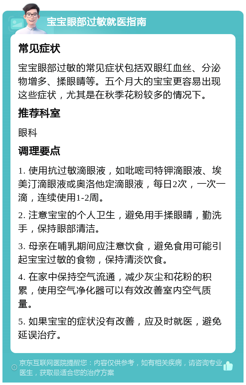 宝宝眼部过敏就医指南 常见症状 宝宝眼部过敏的常见症状包括双眼红血丝、分泌物增多、揉眼睛等。五个月大的宝宝更容易出现这些症状，尤其是在秋季花粉较多的情况下。 推荐科室 眼科 调理要点 1. 使用抗过敏滴眼液，如吡嘧司特钾滴眼液、埃美汀滴眼液或奥洛他定滴眼液，每日2次，一次一滴，连续使用1-2周。 2. 注意宝宝的个人卫生，避免用手揉眼睛，勤洗手，保持眼部清洁。 3. 母亲在哺乳期间应注意饮食，避免食用可能引起宝宝过敏的食物，保持清淡饮食。 4. 在家中保持空气流通，减少灰尘和花粉的积累，使用空气净化器可以有效改善室内空气质量。 5. 如果宝宝的症状没有改善，应及时就医，避免延误治疗。