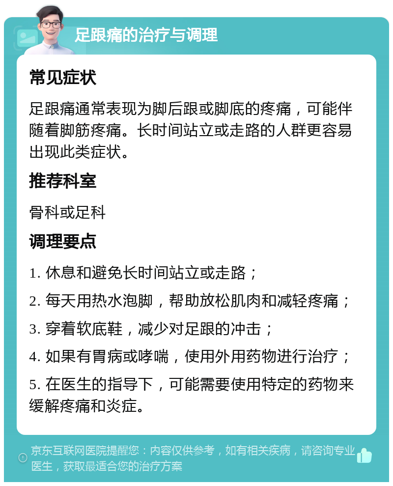 足跟痛的治疗与调理 常见症状 足跟痛通常表现为脚后跟或脚底的疼痛，可能伴随着脚筋疼痛。长时间站立或走路的人群更容易出现此类症状。 推荐科室 骨科或足科 调理要点 1. 休息和避免长时间站立或走路； 2. 每天用热水泡脚，帮助放松肌肉和减轻疼痛； 3. 穿着软底鞋，减少对足跟的冲击； 4. 如果有胃病或哮喘，使用外用药物进行治疗； 5. 在医生的指导下，可能需要使用特定的药物来缓解疼痛和炎症。