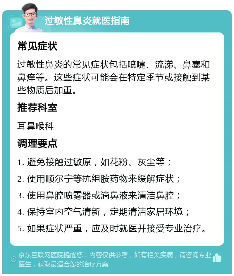 过敏性鼻炎就医指南 常见症状 过敏性鼻炎的常见症状包括喷嚏、流涕、鼻塞和鼻痒等。这些症状可能会在特定季节或接触到某些物质后加重。 推荐科室 耳鼻喉科 调理要点 1. 避免接触过敏原，如花粉、灰尘等； 2. 使用顺尔宁等抗组胺药物来缓解症状； 3. 使用鼻腔喷雾器或滴鼻液来清洁鼻腔； 4. 保持室内空气清新，定期清洁家居环境； 5. 如果症状严重，应及时就医并接受专业治疗。