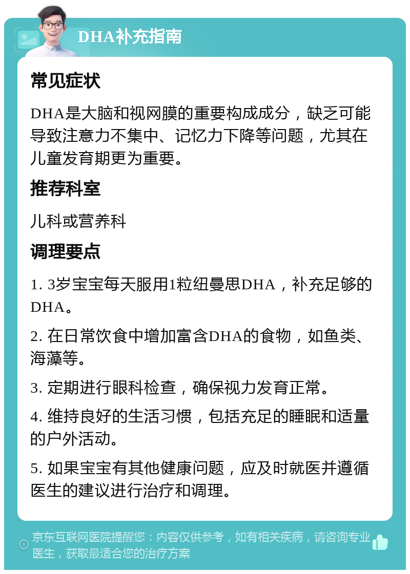 DHA补充指南 常见症状 DHA是大脑和视网膜的重要构成成分，缺乏可能导致注意力不集中、记忆力下降等问题，尤其在儿童发育期更为重要。 推荐科室 儿科或营养科 调理要点 1. 3岁宝宝每天服用1粒纽曼思DHA，补充足够的DHA。 2. 在日常饮食中增加富含DHA的食物，如鱼类、海藻等。 3. 定期进行眼科检查，确保视力发育正常。 4. 维持良好的生活习惯，包括充足的睡眠和适量的户外活动。 5. 如果宝宝有其他健康问题，应及时就医并遵循医生的建议进行治疗和调理。