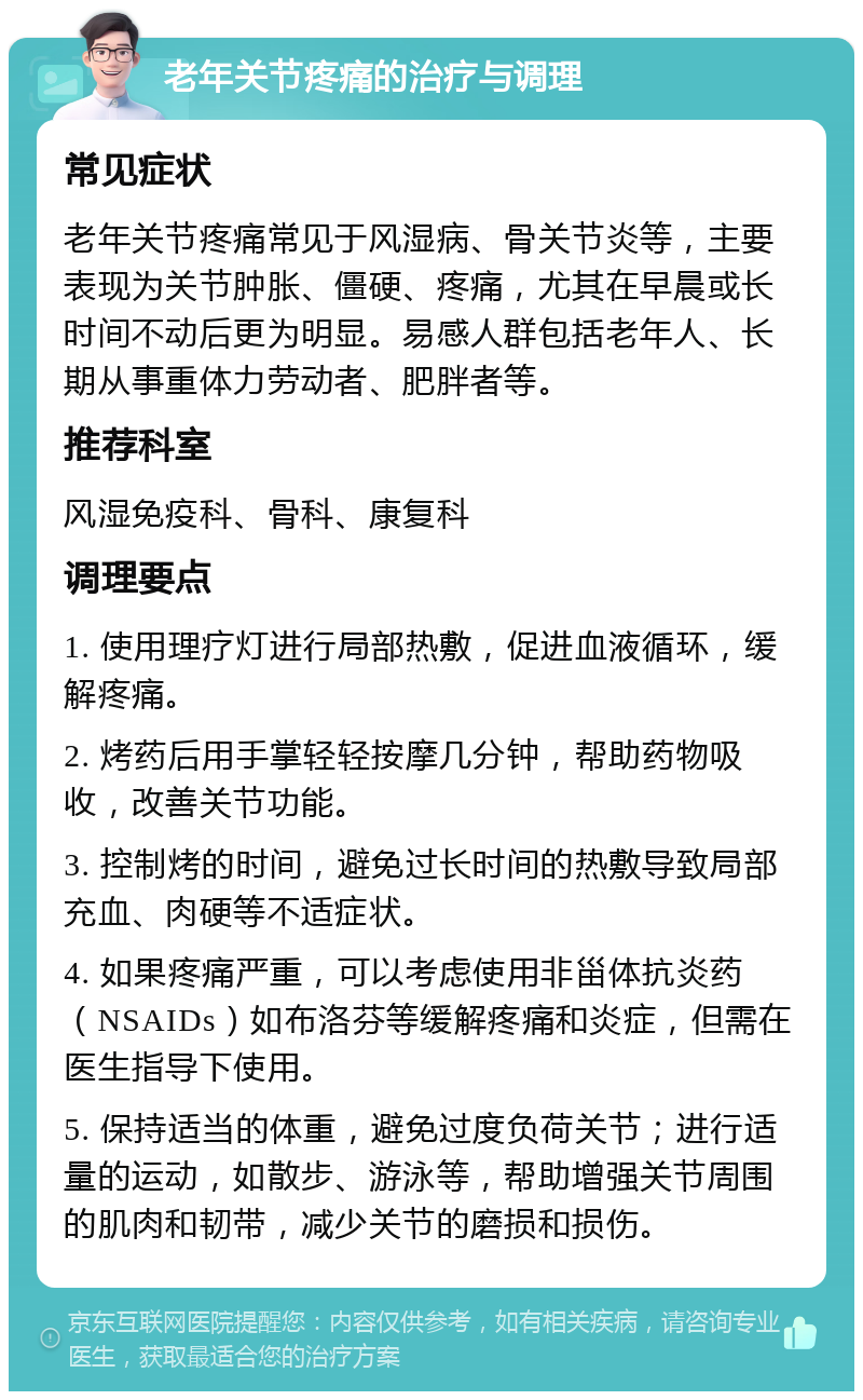 老年关节疼痛的治疗与调理 常见症状 老年关节疼痛常见于风湿病、骨关节炎等，主要表现为关节肿胀、僵硬、疼痛，尤其在早晨或长时间不动后更为明显。易感人群包括老年人、长期从事重体力劳动者、肥胖者等。 推荐科室 风湿免疫科、骨科、康复科 调理要点 1. 使用理疗灯进行局部热敷，促进血液循环，缓解疼痛。 2. 烤药后用手掌轻轻按摩几分钟，帮助药物吸收，改善关节功能。 3. 控制烤的时间，避免过长时间的热敷导致局部充血、肉硬等不适症状。 4. 如果疼痛严重，可以考虑使用非甾体抗炎药（NSAIDs）如布洛芬等缓解疼痛和炎症，但需在医生指导下使用。 5. 保持适当的体重，避免过度负荷关节；进行适量的运动，如散步、游泳等，帮助增强关节周围的肌肉和韧带，减少关节的磨损和损伤。