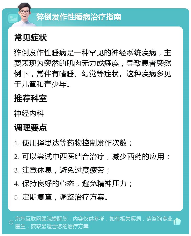 猝倒发作性睡病治疗指南 常见症状 猝倒发作性睡病是一种罕见的神经系统疾病，主要表现为突然的肌肉无力或瘫痪，导致患者突然倒下，常伴有嗜睡、幻觉等症状。这种疾病多见于儿童和青少年。 推荐科室 神经内科 调理要点 1. 使用择思达等药物控制发作次数； 2. 可以尝试中西医结合治疗，减少西药的应用； 3. 注意休息，避免过度疲劳； 4. 保持良好的心态，避免精神压力； 5. 定期复查，调整治疗方案。