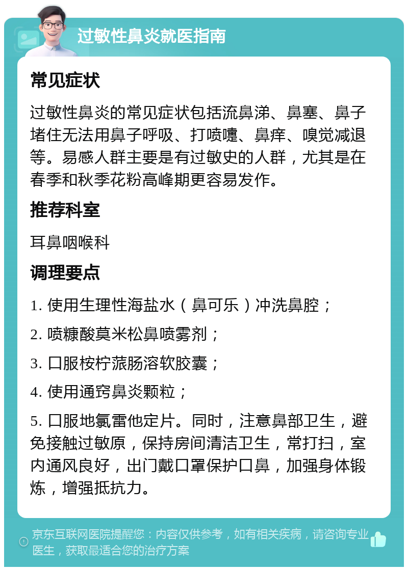 过敏性鼻炎就医指南 常见症状 过敏性鼻炎的常见症状包括流鼻涕、鼻塞、鼻子堵住无法用鼻子呼吸、打喷嚏、鼻痒、嗅觉减退等。易感人群主要是有过敏史的人群，尤其是在春季和秋季花粉高峰期更容易发作。 推荐科室 耳鼻咽喉科 调理要点 1. 使用生理性海盐水（鼻可乐）冲洗鼻腔； 2. 喷糠酸莫米松鼻喷雾剂； 3. 口服桉柠蒎肠溶软胶囊； 4. 使用通窍鼻炎颗粒； 5. 口服地氯雷他定片。同时，注意鼻部卫生，避免接触过敏原，保持房间清洁卫生，常打扫，室内通风良好，出门戴口罩保护口鼻，加强身体锻炼，增强抵抗力。