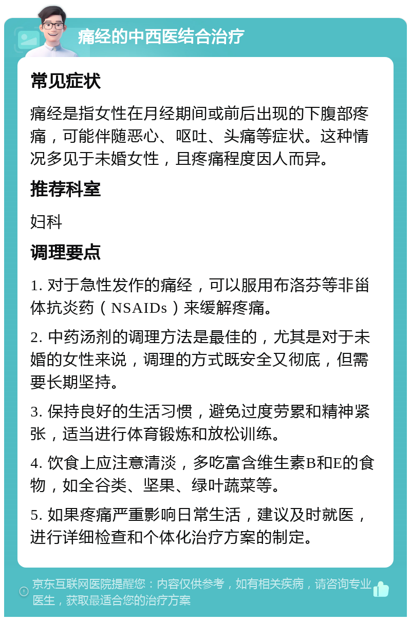 痛经的中西医结合治疗 常见症状 痛经是指女性在月经期间或前后出现的下腹部疼痛，可能伴随恶心、呕吐、头痛等症状。这种情况多见于未婚女性，且疼痛程度因人而异。 推荐科室 妇科 调理要点 1. 对于急性发作的痛经，可以服用布洛芬等非甾体抗炎药（NSAIDs）来缓解疼痛。 2. 中药汤剂的调理方法是最佳的，尤其是对于未婚的女性来说，调理的方式既安全又彻底，但需要长期坚持。 3. 保持良好的生活习惯，避免过度劳累和精神紧张，适当进行体育锻炼和放松训练。 4. 饮食上应注意清淡，多吃富含维生素B和E的食物，如全谷类、坚果、绿叶蔬菜等。 5. 如果疼痛严重影响日常生活，建议及时就医，进行详细检查和个体化治疗方案的制定。